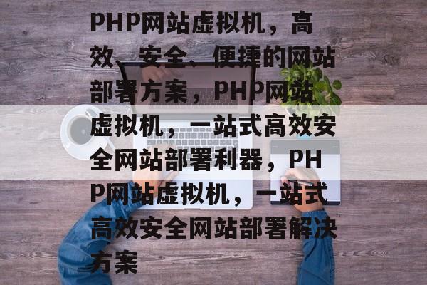 PHP网站虚拟机，高效、安全、便捷的网站部署方案，PHP网站虚拟机，一站式高效安全网站部署利器，PHP网站虚拟机，一站式高效安全网站部署解决方案