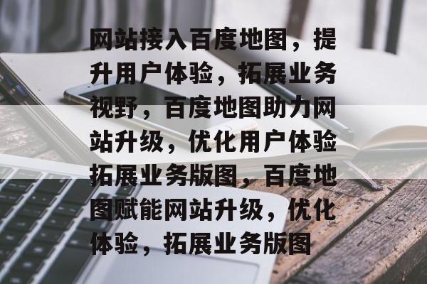网站接入百度地图，提升用户体验，拓展业务视野，百度地图助力网站升级，优化用户体验拓展业务版图，百度地图赋能网站升级，优化体验，拓展业务版图