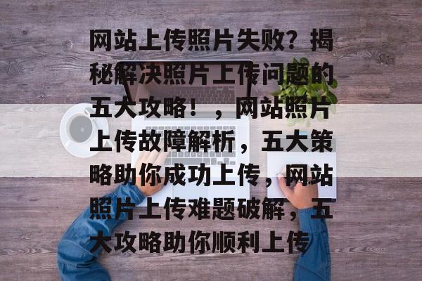 网站上传照片失败？揭秘解决照片上传问题的五大攻略！，网站照片上传故障解析，五大策略助你成功上传，网站照片上传难题破解，五大攻略助你顺利上传