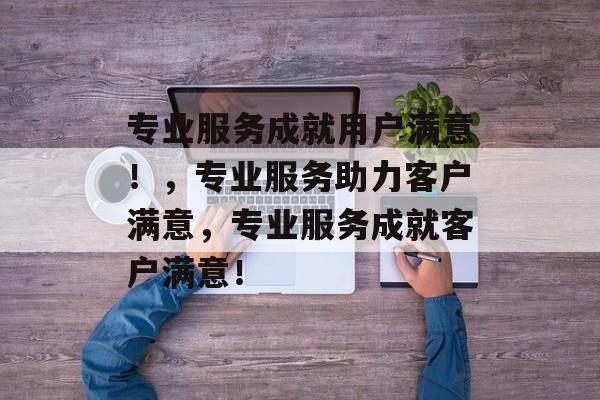 专业服务成就用户满意！，专业服务助力客户满意，专业服务成就客户满意！