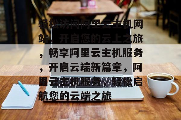轻松访问阿里云主机网站，开启您的云上之旅，畅享阿里云主机服务，开启云端新篇章，阿里云主机服务，轻松启航您的云端之旅