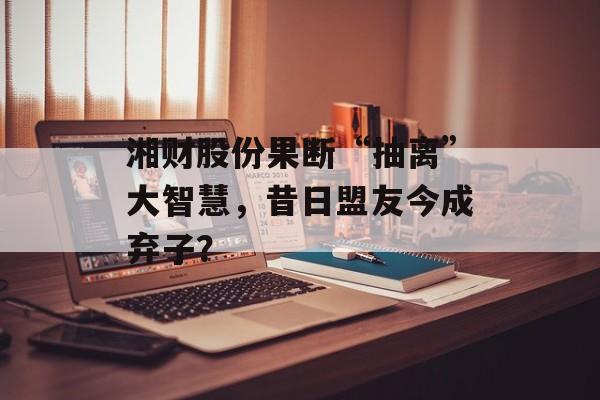湘财股份果断“抽离”大智慧，昔日盟友今成弃子？