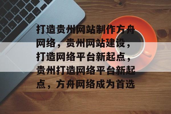 打造贵州网站制作方舟网络，贵州网站建设，打造网络平台新起点，贵州打造网络平台新起点，方舟网络成为首选