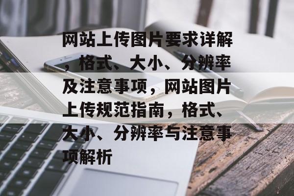 网站上传图片要求详解，格式、大小、分辨率及注意事项，网站图片上传规范指南，格式、大小、分辨率与注意事项解析