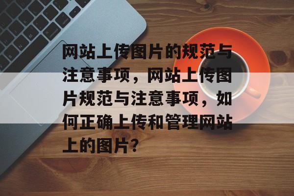 网站上传图片的规范与注意事项，网站上传图片规范与注意事项，如何正确上传和管理网站上的图片？