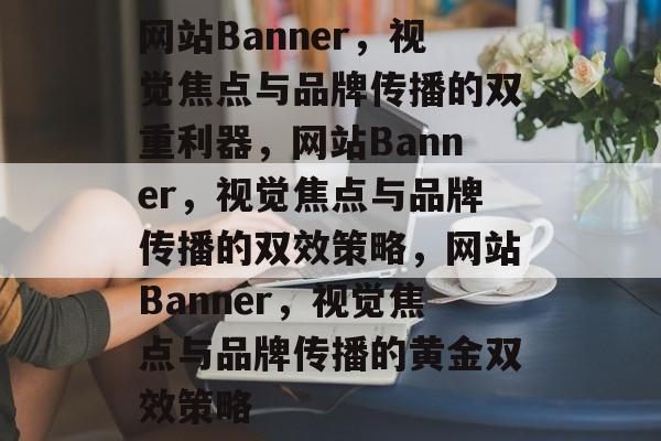网站Banner，视觉焦点与品牌传播的双重利器，网站Banner，视觉焦点与品牌传播的双效策略，网站Banner，视觉焦点与品牌传播的黄金双效策略