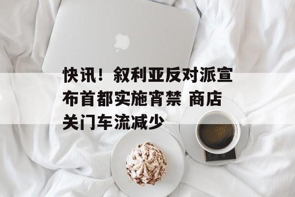 快讯！叙利亚反对派宣布首都实施宵禁 商店关门车流减少