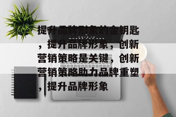 提升品牌形象的金钥匙，提升品牌形象，创新营销策略是关键，创新营销策略助力品牌重塑，提升品牌形象