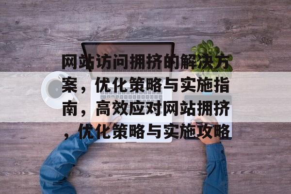 网站访问拥挤的解决方案，优化策略与实施指南，高效应对网站拥挤，优化策略与实施攻略
