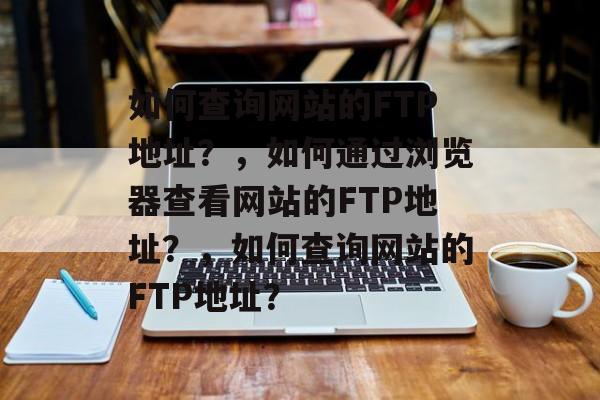 如何查询网站的FTP地址？，如何通过浏览器查看网站的FTP地址？，如何查询网站的FTP地址？