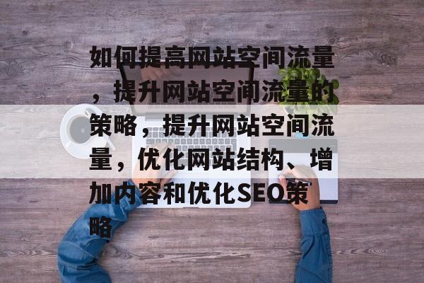 如何提高网站空间流量，提升网站空间流量的策略，提升网站空间流量，优化网站结构、增加内容和优化SEO策略