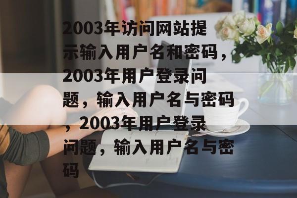 2003年访问网站提示输入用户名和密码,2003年用户登录问题,输入用户名与密码,2003年用户登录问题,输入用户名与密码 2003年访问网站提示输入用户名和密码,2003年用户登录问题,输入用户名与密码,2003年用户登录问题,输入用户名与密码