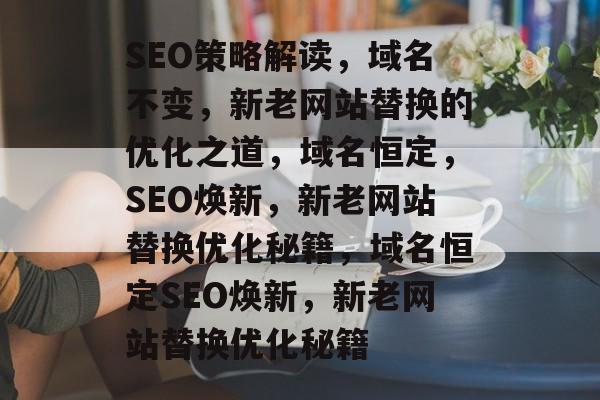 SEO策略解读，域名不变，新老网站替换的优化之道，域名恒定，SEO焕新，新老网站替换优化秘籍，域名恒定SEO焕新，新老网站替换优化秘籍
