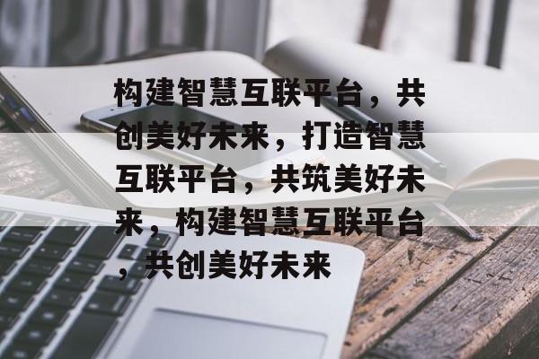 构建智慧互联平台，共创美好未来，打造智慧互联平台，共筑美好未来，构建智慧互联平台，共创美好未来