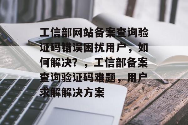 工信部网站备案查询验证码错误困扰用户，如何解决？，工信部备案查询验证码难题，用户求解解决方案