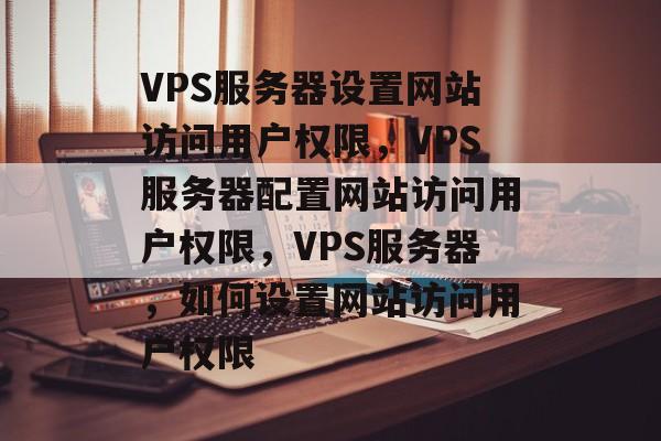 VPS服务器设置网站访问用户权限，VPS服务器配置网站访问用户权限，VPS服务器，如何设置网站访问用户权限