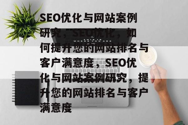 SEO优化与网站案例研究，SEO优化，如何提升您的网站排名与客户满意度，SEO优化与网站案例研究，提升您的网站排名与客户满意度