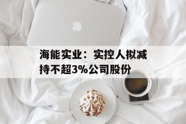 海能实业：实控人拟减持不超3%公司股份