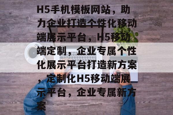 H5手机模板网站，助力企业打造个性化移动端展示平台，H5移动端定制，企业专属个性化展示平台打造新方案，定制化H5移动端展示平台，企业专属新方案