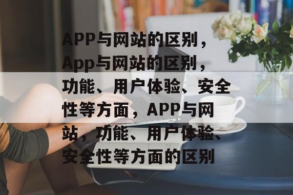 APP与网站的区别，App与网站的区别，功能、用户体验、安全性等方面，APP与网站，功能、用户体验、安全性等方面的区别