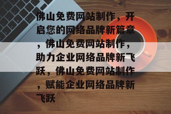 佛山免费网站制作，开启您的网络品牌新篇章，佛山免费网站制作，助力企业网络品牌新飞跃，佛山免费网站制作，赋能企业网络品牌新飞跃