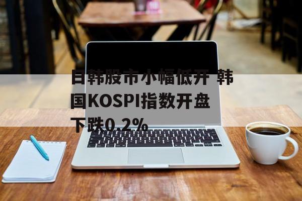 日韩股市小幅低开 韩国KOSPI指数开盘下跌0.2%