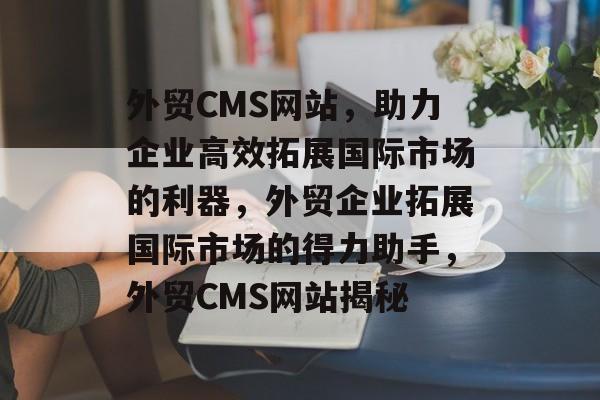 外贸CMS网站，助力企业高效拓展国际市场的利器，外贸企业拓展国际市场的得力助手，外贸CMS网站揭秘