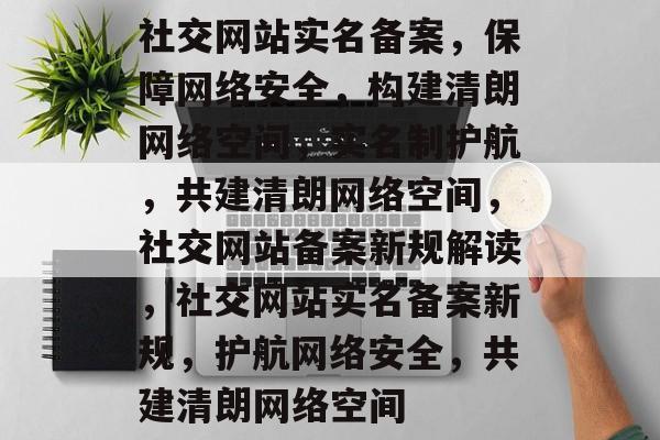 社交网站实名备案，保障网络安全，构建清朗网络空间，实名制护航，共建清朗网络空间，社交网站备案新规解读，社交网站实名备案新规，护航网络安全，共建清朗网络空间