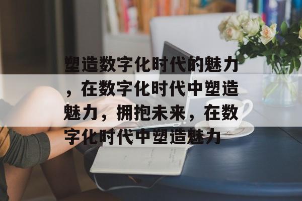 塑造数字化时代的魅力，在数字化时代中塑造魅力，拥抱未来，在数字化时代中塑造魅力