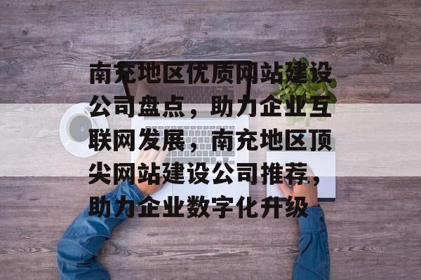 南充地区优质网站建设公司盘点，助力企业互联网发展，南充地区顶尖网站建设公司推荐，助力企业数字化升级
