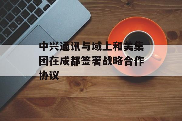 中兴通讯与域上和美集团在成都签署战略合作协议