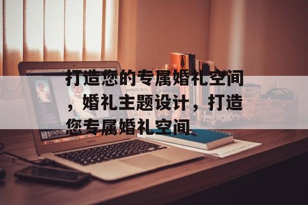 打造您的专属婚礼空间，婚礼主题设计，打造您专属婚礼空间
