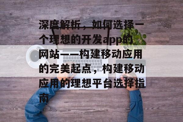 深度解析，如何选择一个理想的开发app的网站——构建移动应用的完美起点，构建移动应用的理想平台选择指南