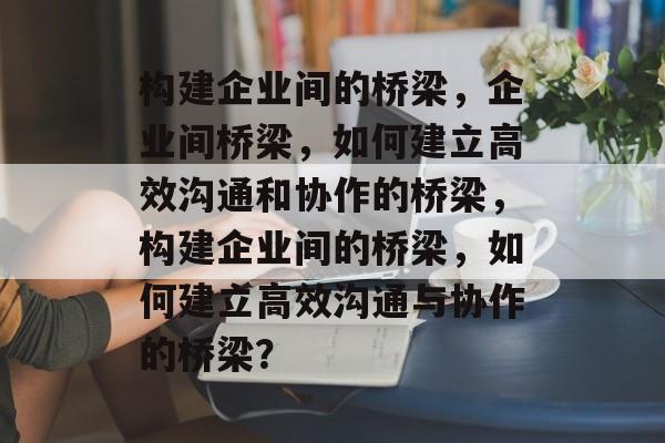 构建企业间的桥梁，企业间桥梁，如何建立高效沟通和协作的桥梁，构建企业间的桥梁，如何建立高效沟通与协作的桥梁？