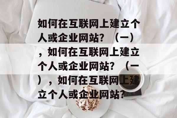 如何在互联网上建立个人或企业网站？（一），如何在互联网上建立个人或企业网站？（一），如何在互联网上建立个人或企业网站？