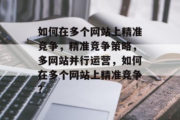 如何在多个网站上精准竞争，精准竞争策略，多网站并行运营，如何在多个网站上精准竞争？