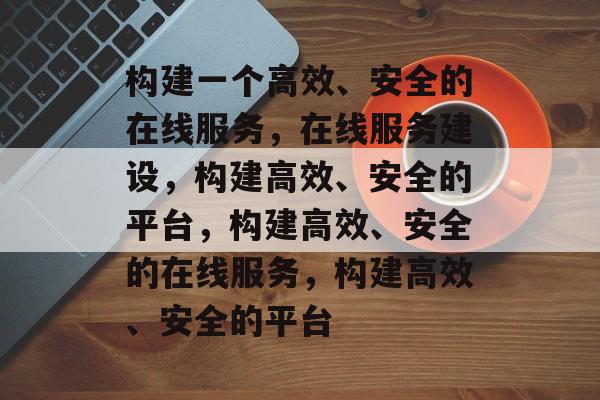 构建一个高效、安全的在线服务，在线服务建设，构建高效、安全的平台，构建高效、安全的在线服务，构建高效、安全的平台