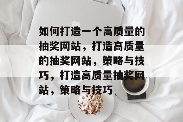 如何打造一个高质量的抽奖网站，打造高质量的抽奖网站，策略与技巧，打造高质量抽奖网站，策略与技巧