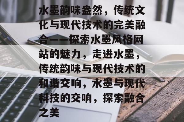 水墨韵味盎然，传统文化与现代技术的完美融合——探索水墨风格网站的魅力，走进水墨，传统韵味与现代技术的和谐交响，水墨与现代科技的交响，探索融合之美
