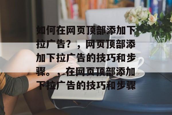 如何在网页顶部添加下拉广告？，网页顶部添加下拉广告的技巧和步骤。，在网页顶部添加下拉广告的技巧和步骤