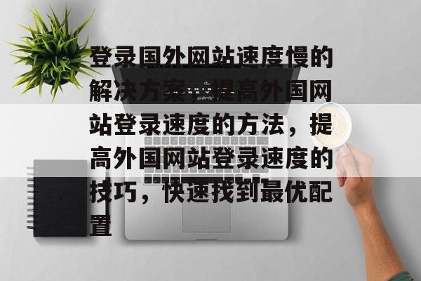 登录国外网站速度慢的解决方案，提高外国网站登录速度的方法，提高外国网站登录速度的技巧，快速找到最优配置