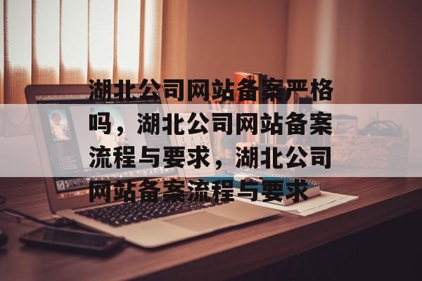 湖北公司网站备案严格吗，湖北公司网站备案流程与要求，湖北公司网站备案流程与要求