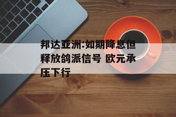 邦达亚洲:如期降息但释放鸽派信号 欧元承压下行