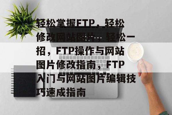轻松掌握FTP，轻松修改网站图片，轻松一招，FTP操作与网站图片修改指南，FTP入门与网站图片编辑技巧速成指南