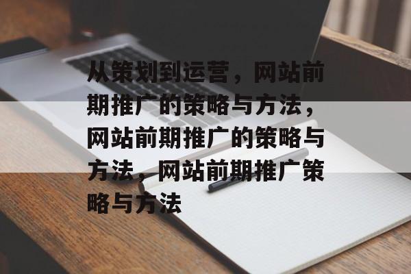 从策划到运营，网站前期推广的策略与方法，网站前期推广的策略与方法，网站前期推广策略与方法