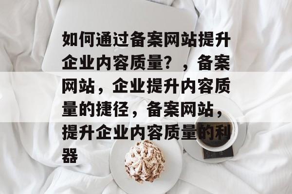 如何通过备案网站提升企业内容质量？，备案网站，企业提升内容质量的捷径，备案网站，提升企业内容质量的利器