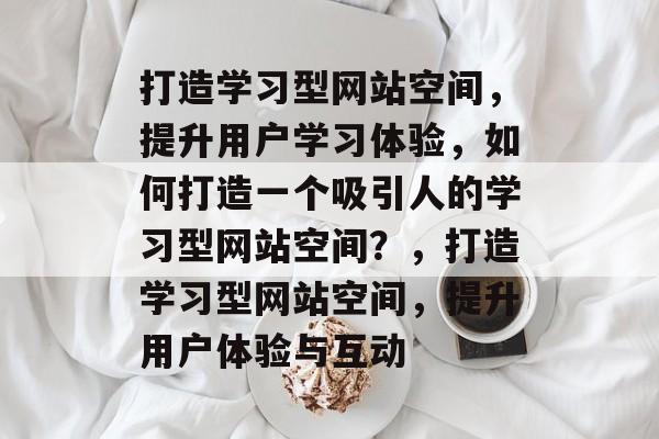 打造学习型网站空间，提升用户学习体验，如何打造一个吸引人的学习型网站空间？，打造学习型网站空间，提升用户体验与互动