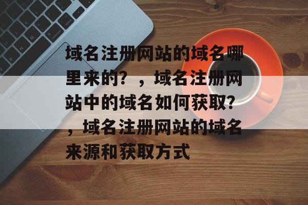 域名注册网站的域名哪里来的?,域名注册网站中的域名如何获取?,域名注册网站的域名来源和获取方式 域名注册网站的域名哪里来的?,域名注册网站中的域名如何获取?,域名注册网站的域名来源和获取方式