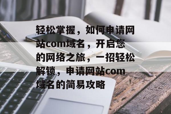 轻松掌握，如何申请网站com域名，开启您的网络之旅，一招轻松解锁，申请网站com域名的简易攻略