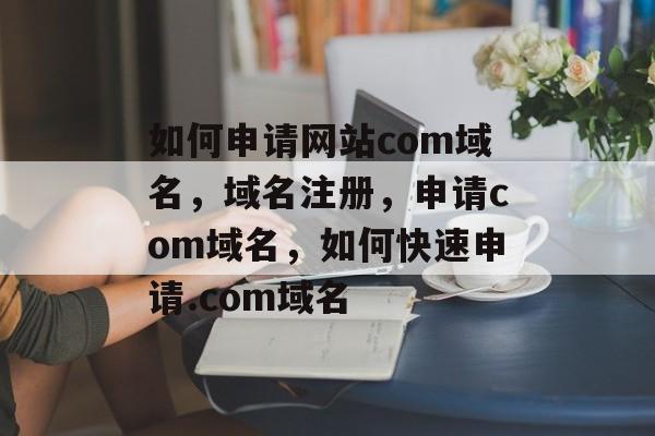 如何申请网站com域名,域名注册,申请com域名,如何快速申请.com域名 如何申请网站com域名,域名注册,申请com域名,如何快速申请.com域名